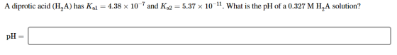 A diprotic acid (H,A) has Kal = 4.38 x 10-7 and Ka2 = 5.37 x 10-11. What is the pH of a 0.327 M H,A solution? pH =