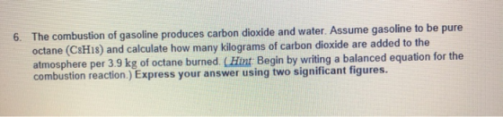 6. The combustion of gasoline produces carbon dioxide and water. Assume gasoline to be pure octane (C8H18) and calculate how
