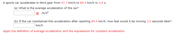 A sports car accelerates in third gear from 47.7 km/h to 84.4 km/h in 3.6s (a) What is the average acceleration of the car? X m/s2 (b) If the car maintained this acceleration after reaching 84.4 km/h, how fast would it be moving 3.0 seconds later? km/h Apply the definition of average acceleration and the expressions for constant acceleration.