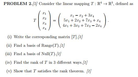 PROBLEM 2.15] Consider the linear mapping T : R4 → R3, defined as T1 T2 | = 5x1 + 2x2 + 7x3 + 24 42:1 + 322 + 713-214 ) T4 (i) Write the corresponding matrix [T]. (i) Find a basis of Range(T).1 (ii Find a basis of Null(T).[1) (iv) Find the rank of T in 3 different ways.[1 (v) Show that T satisfies the rank theorem. 1