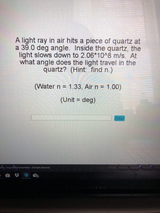 A light ray in air hits a piece of quartz at a 39.0 deg angle. Inside the quartz, the light slows down to 2.06 1048 m/s. At what angle does the light travel in the quartz? (Hint: find n.) (Water n 1.33, Air n 1.00) (Unit- deg) 003-20і9Acelha Corporation. All Rights Reserved.