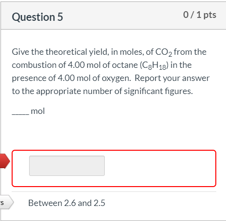 Question 5 0/1 pts Give the theoretical yield, in moles, of CO2 from the combustion of 4.00 mol of octane (C8H18) in the pres
