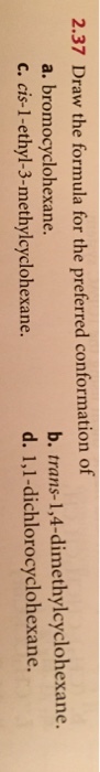 2.37 Draw the formula for the preferred conformation of a. bromocyclohexane. c. cis-1-ethyl-3-methylcyclohexane. b. trans-1,4-dimethylcyclohexane. d. 1,1-dichlorocyclohexane.