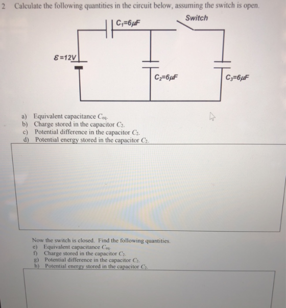 2 Calculate the following quantities in the circuit below, assuming the switch is open. Switch a) Equivalent capacitance Ceq b) Charge stored in the capacitor C2 c) Potential difference in the capacitor C2. d) Potential energy stored in the capacitor C2 Now the switch is closed. Find the following quantities. e) Equivalent capacitance Ceq f) Charge stored in the capacitor C g) Potential difference in the capacitor C2. b) Potential energy stored in the capacitor C2