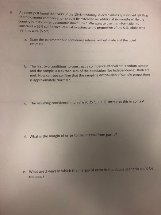 A recent poll found that 433 of the 1548 randomly-selected adults questioned felt that unemployment compensation should be extended an additional six months while the country is in its current economic downturn. We want to use this information to construct a 95% confidence interval to estimate the proportion of the U.S. adults who feel this way. (5 pts) Il. State the parameter our confidence interval will estimate and the point estimate. a. The first two conditions to construct a confidence interval are: random sample and the sample is less than 10% of the population (for Independence). Both are met. How can you confirm that the sampling distribution of sample proportions is approximately Normal? b. c. The resulting confidence interval is (0.257, 0.302). Interpret this in context. d. What is the margin of error to the interval from part c? What are 2 ways in which the margin of error in the above scenario could be reduced? e.