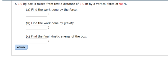 A 3.0 kg box is raised from rest a distance of 5.0 m by a vertical force of 90 N (a) Find the work done by the force. b) Find the work done by gravity (c) Find the final kinetic energy of the box. eBook