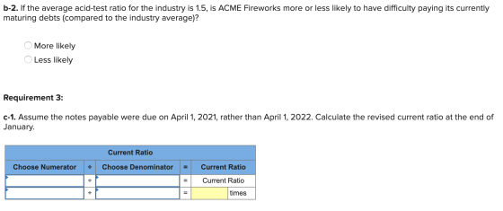 b-2. If the average acid-test ratio for the industry is 1.5, is ACME Fireworks more or less likely to have difficulty paying