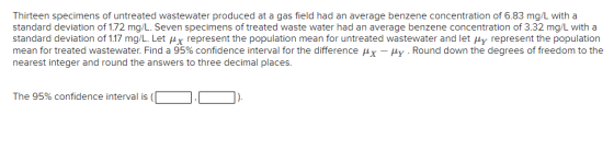 Thirteen specimens of untreated wastewater produced at a gas field had an average benzene concentration of 6.83 mg/L with a s