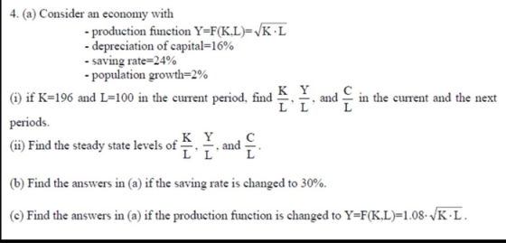 4. (a) Consider an economy with - production function Y-F(KL)-VK.L -depreciation of capital-16% -saving rate-24% population growth=2% G) if K-196 and L-100 in the eurent period, find T T andT in the eurent and the next periods. (ii) Find the steady state levels of ^. ^. and (b) Find the answers in (a) ifthe saving rate is changed to 30%. (c) Find the answers in (a) if the production function is changed to Y=F(KL)-1.08.,K·L.