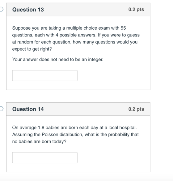 Question 13 0.2 pts Suppose you are taking a multiple choice exam with 55 questions, each with 4 possible answers. If you were to guess at random for each question, how many questions would you expect to get right? Your answer does not need to be an integer. Question 14 0.2 pts On average 1.8 babies are born each day at a local hospital. Assuming the Poisson distribution, what is the probability that no babies are born today?