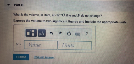 Part C What is the volume, in liters, at -12 °C, if n and P do not change? Express the volume to two significant figures and