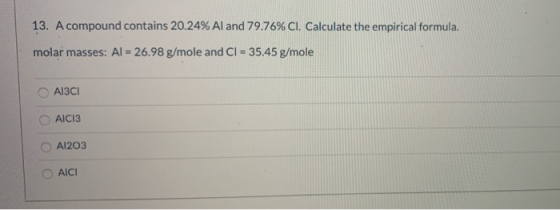 13. A compound contains 20.24% Al and 79.76% Cl. Calculate the empirical formula. molar masses: Al = 26.98 g/mole and Cl = 35
