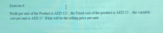 Exercise 6 Profit per unit of the Product is AED 125, the Fixed cost of the product is AED 25, the variable cost per unit is