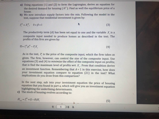 a) Using equations (1) and (2) to form the Lagrangian, derive an equation for the desired demand for housing (H). Find as well the equilibrium price of a house. b) We now introduce supply factors into the mix. Following the model in the text, suppose that residential investment is given by The productivity term (4) has been set equal to one and the variable X, is a composite input needed to produce homes as described in the text. The profits of this firm are given by: As in the text, P is the price of the composite input, which the firm takes as given. The firm, however, can control the size of the composite input. Use equations (3) and (4) to minimize the effect of the composite input on profits; that is find the maximum level of profits wrt X,. From that condition derive an investment function. Remembering that A-1 in this exercise, how does your investment equation compare to equation (21) in the text? What implications do you draw from this comparison? In the next step, sub into your investment equation the price of housing equation that you found in part a, which will give you an investment equation highlighting the underlining determinants. The stock of housing evolves according to: c)