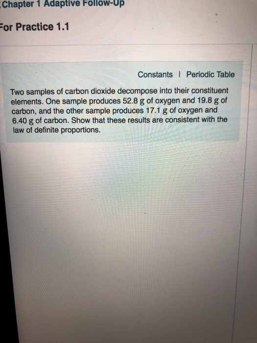 Chapter 1 Adaptive Follow-Up For Practice 1.1 Constants Periodic Table Two samples of carbon dioxide decompose into their constituent elements. One sample produces 52.8 g of oxygen and 19.8 g of carbon, and the other sample produces 17.1 g of oxygen and 6.40 g of carbon. Show that these results are consistent with the law of definite proportions