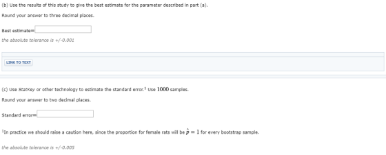 (b) Use the results of this study to give the best estimate for the parameter described in part (a) Round your answer to three decimal places. Best estimate the absolute tolerance is +/-0.001 LINK TO TEXT (c) Use Statkey or other technology to estimate the standard error.1 Use 1000 samples. Round your answer to two decimal places. Standard error- in practice we should raise a caution here, since the proportion for female rats will be p = 1 for every bootstrap sample the absolute tolerance is +/-0.005