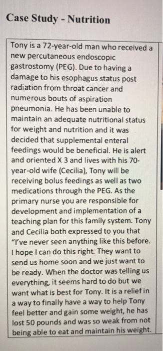 Case Study - Nutrition Tony is a 72-year-old man who received a new percutaneous endoscopic gastrostomy (PEG). Due to having