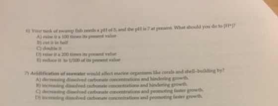 6) Your tank of A) raise it a 100 times its present value B) cut it in half C) double it D) raise it a 200 times its present value E) reduce it to 1/100 of its present value 7) Acidification of seawater would affect marine organisms like corals and shell-building by? A) decressing dissolved carbonate concentrations and hindering growth B) increasing dissolved carbonate concentrations and hindering growth C) decreasing dissolved carbonate concentrations and promoting faster growth D) increasing dissolved carbonate concentrations and promoting faster growth