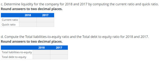c. Determine liquidity for the company for 2018 and 2017 by computing the current ratio and quick ratio. Round answers to two