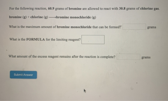 For the following reaction, 60.9 grams of bromine are allowed to react with 30.8 grams of chlorine gas. bromine (g) + chlorin