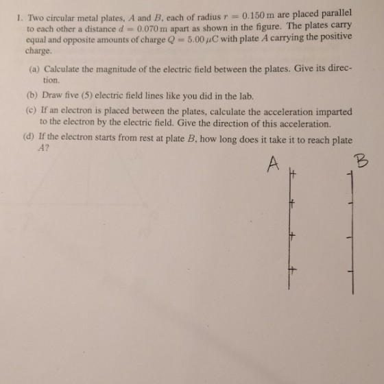1. Two circular metal plates. A and B, each of radius-= 0.150 m are placed parallel to each other a distance d = 0.070 mh apart as shown in the figure. The plates carry equal and opposite amounts of charge Q = 5.00 μ C with plate A carrying the positive charge. (a) Calculate the magnitude of the electric field between the plates. Give its direc- tion. (b) Draw five (5) electric field lines like you did in the lab. (c) If an electron is placed between the plates, calculate the acceleration imparted to the electron by the electric field. Give the direction of this acceleration. how long does it take it to reach plate A?