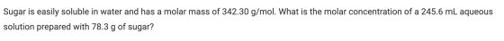 Sugar is easily soluble in water and has a molar mass of 342.30 g/mol. What is the molar concentration of a 245.6 mL aqueous