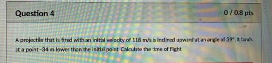 Question 4 0/0.8 pts A projectile that is fired with an initial velocity of 118 m/s is inclined upward at an angle of 39. It lands at a point -34 m lower than the initial point. Calculate the time of flight