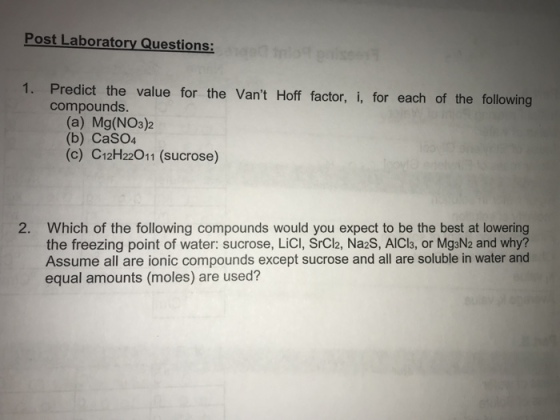 Post Laboratory Questions: 1. Predict the value for the Vant Hoff factor, i, for each of the following compounds. (a) Mg(NO3)2 (b) CaSO4 (c) C12H22011 (sucrose) 2. Which of the following compounds would you expect to be the best at lowering the freezing point of water: sucrose, LiCI, SrCl2, Na2S, AICl3, or MgaN2 and why? Assume all are ionic compounds except sucrose and all are soluble in water and equal amounts (moles) are used?