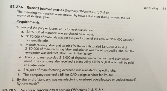 Job Costing 15 E3-27A Record journal entries (Learning Objectives 2, 3, 5, & 6 The following transactions were incurred by Howe Fabricators during January, the first month of its fiscal year Requirements 1. Record the proper journal entry for each transaction. $215,000 of materials was purchased on account. $190,000 of materials was used in production; of this amount, $164,000 was used on specific jobs. Manufacturing labor and salaries for the month totaled $210,000. A total of $180,000 of manufacturing labor and salaries was traced to specific jobs, and the remainder was indirect labor used in the factory. The com ment. The company also received a plant utility bill for $8,000 which will be paid at a later date. a. b. c. d. pany recorded $15,000 of depreciation on the plant and plant equip- e. $70,000 of manufacturing overhead was allocated to specific jobs. f. The company received a bill for CAD design services for $9,000. By the end of January, was manufacturing overhead overallocated or underallocated? By how much? 2. F3.28A Analyze Taccounts (Learnina Obiectives 2, 3. 5. & 6)