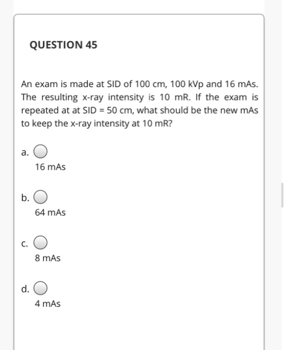 QUESTION 45 An exam is made at SID of 100 cm, 100 kVp and 16 mAs. The resulting X-ray intensity is 10 mR. If the exam is repe