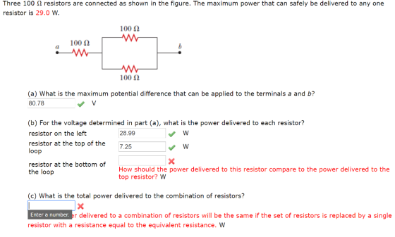Three 100 ? resistors are connected as shown in the figure. The maximum power that can safely be delivered to any one resistor is 29.0 W. 100 ? 100 ? 1002 (a) What is the maximum potential difference that can be applied to the terminals a and b? 80.78 (b) For the voltage determined in part (a), what is the power delivered to each resistor? resistor on the left resistor at the top of the 725 28.99 loop resistor at the bottom of the loop How should the power delivered to this resistor compare to the power delivered to the top resistor? W (c) What is the total power delivered to the combination of resistors? Enter a number r delivered to a combination of resistors will be the same if the set of resistors is replaced by a single resistor with a resistance equal to the equivalent resistance. VW