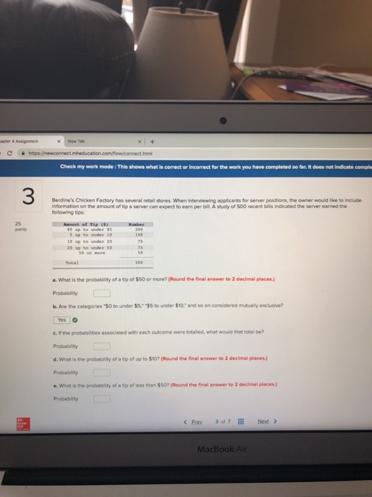 Check my work mode: This shows what is correct or Incorrect for the work you have completed so far. Iit does not Indicate comple 3 Berdines Chicken Fectory has several retail stores. When Interviewing applicants for server positions, the owner would lke to include information on the amount of tip a server can expect to earn per bill A study of 500 recent bilis Indicated the server eamed the following tips: 25 under ss s up to under 10 10 up to under 20 20 up to under 50 Total a. What is the probability of a tip of $50 or more? (Round the final answer to 2 decimal places Probability b. Are the categories $0 to under $5. $5 to unde $10, and so on considered mutualy exclusive? c. If the probabilities associated with each outcome were totalled, what would that total be? Probability d. Whet is the probability of a tp of up to $10? (Round the final answer to 2 decimal places.) Probability e. Whet is the probability of a tip of less than $50? (Round the final answer to 2 declmal places) Probablity MacBook Air
