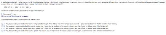 A food safety guideline is that the mercury in fish should be below 1 part permilion(ppm). Listed below are the amounts of mercury (ppm) found in tuna sushi sampled at different stores in a major city. Construct a 95% confidence interval estimate of the mean ariournt uf rierury in the populaliun. Does il avpear thal there is loo ruch euy una sushi? 058 0.74 0.11 0.94 1.35 0.51 0.0 Wnat is the contdence interval estmate ot the popu ation mean ? Round to three decimal places as needed.) it appesr that there is too much mercury n tunอ sushi? O A. Yes, because it is possible that the mean is not greater than 1 ppm. Also, at least one of the sample valucs cxcceds 1 ppm, so at least some of the fish have tco much mercury O B. No, because it is not possible thal lhe mean is greater ar1 pp. Also, al least one of hie sariple values is less than 1 ppm, so al least some of the fish are safe 。C. No because it is possble that the mean ıs not eater tran 1 ppm Also at least one ot the sample walues ls less than 1 ppm so at least some ot the tish are safe 。D. Yes because t is possi that tne mean is greater than 1 ppm Also at least one at the sam e values exceeds 1 ppm, so at east some at he tish have too much mem