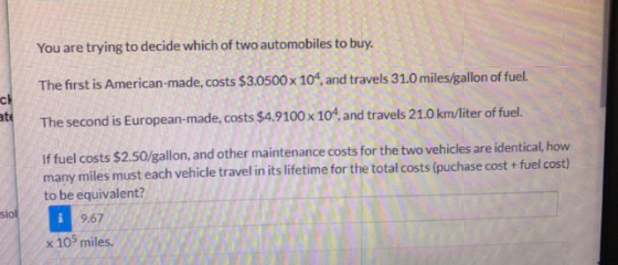 You are trying to decide which of two automobiles to buy. ch ate The first is American-made, costs $3.0500 x 10^, and travels