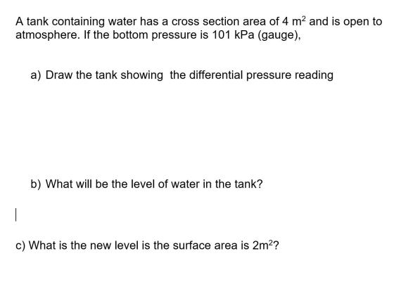 A tank containing water has a cross section area of 4 m2 and is open to atmosphere. If the bottom pressure is 101 kPa (gauge)