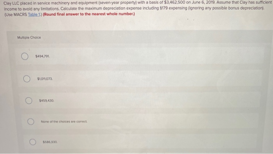 Clay LLC placed in service machinery and equipment (seven-year property) with a basis of $3,462,500 on June 6, 2019. Assume t