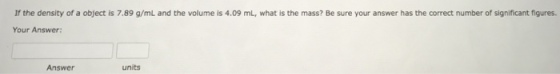 If the density of a object is 7.89 g/mL and the volume is 4.09 mL, what is the mass? Be sure your answer has the correct number of significant figures. Your Answer: Answer units