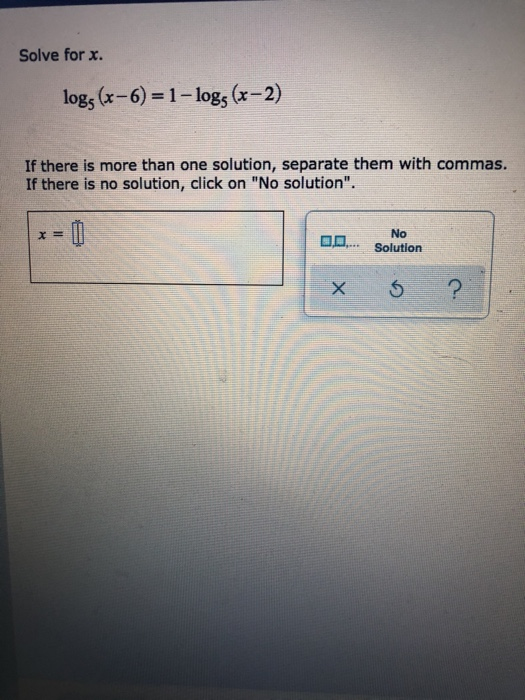 Solve for x. logs (x-6)= 1- logs (x-2) If there is more than one solution, separate them with commas. If there is no solution