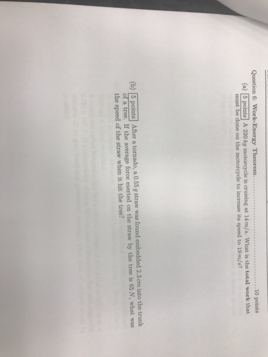 ..10 points (a) 5 points A 220 kg motorcycle is cruising at 14m/s. What is the total work that must be done on the motorcycle to increase its speed to 19m/s? (b) |5 points After a tornado, a 0.55 g straw was found embedded 2.3 cm into the trunk of a tree. If the average force exerted on the straw by the tree is 65 N, what was the speed of the straw when it hit the tree?