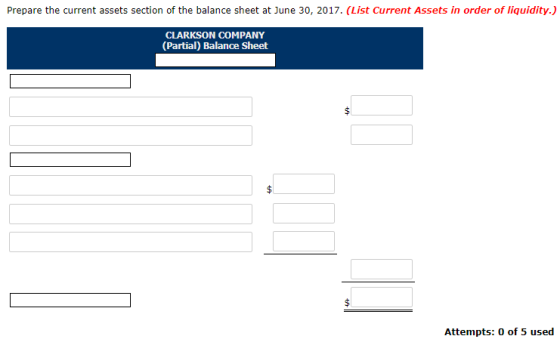 Prepare the current assets section of the balance sheet at June 30, 2017. (List Current Assets in order of liquidity.) CLARKSON COMPANY (Partial) Balance Sheet Attempts: 0 of 5 used