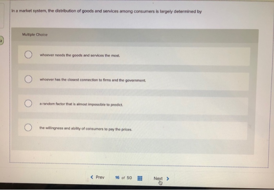 In a market system, the distribution of goods and services among consumers is largely determined by Multiple Choice whoever n