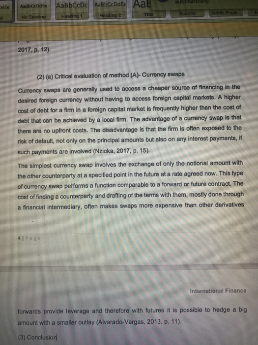 Aab automa Head 2017, p. 12). (2) (a) Critical evaluation of method (A) Currency swaps Currency swaps are generally used to access a cheaper source of financing in the desired foreign currency without having to access foreign capital markets. A higher cost of debt for a fim in a foreign capital market is frequently higher than the cost of debt that can be achieved by a local firm. The advantage of a currency swap is that there are no upfront costs. The disadvantage is that the firm is often exposed to the risk of default, not only on the principal amounts but also on any interest payments, If such payments are involved (Nzioka, 2017, p. 15). The simplest currency swap involves the exchange of only the notional amount with the other counterparty at a specified point in the future at a rate agreed now. This type of currency swap performs a function comparable to a forward or future contract. The cost of finding a counterparty and drafting of the terms with them, mostly done through a financial intermediary, often makes swaps more expensive than other derivatives International Finance forwards provide leverage and therefore with futures it is possible to hedge a big amount with a smaller outlay (Alvarado-Vargas, 2013, p. 11) (3) Conclusiorl