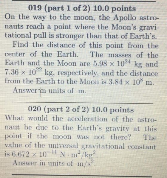 019 (part 1 of 2) 10.0 points On the way to the moon, the Apollo astro- nauts reach a point where the Moons gravi- tational pull is stronger than that of Earths. Find the distance of this point from the center of the Earth. The masses of the Earth and the Moon are 5.98 x 1024 kg and 7.36x 1022 kg, respectively, and the distance from the Earth to the Moon is 3.84 x 108 m Answer im units of m. 020 (part 2 of 2) 10.0 points What would the acceleration of the astro- naut be due to the Earths gravity at this point if the moon was not there? The value of the universal gravitational constant is 6.672 x 10 11 N m2/kg2 Answer in units of m/s