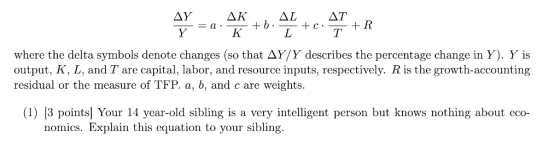 -a where the delta symbols denote changes (so that Δ Y/Y describes the percentage change in Y). Y is output, K, L, and T are capital, labor, and resource inputs, respectively. R is the growth-accounting residual or the measure of TFP. a, b, and c are weights (1) 13 pointsl Your 14 year-old sibling is a very intelligent person but knows nothing about eco- nomics. Explain this equation to your sibling.