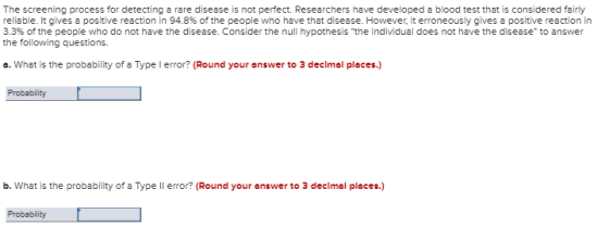 The screening process for detecting a rare disease is not perfect. Researchers have developed a blood test that is considered fairly reliable. It gives a positive reaction in 94.8% of the people who have that disease. However, it erroneously gives a positive reaction 3.3% of the people who do not have the disease. Consider the null hypothesis the individual does not have the disease,to answer the following questions. o. What is the probability of a Type l error? (Round your answer to 3 declmal places.) Probablity b. What is the probability of a Type ll error? (Round your answer to 3 declmal places.)