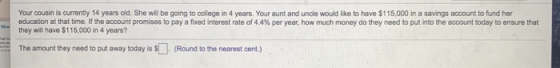 Your cousin is currently 14 years old. She will be going to college in 4 years. Your aunt and uncle would like to have $115,0