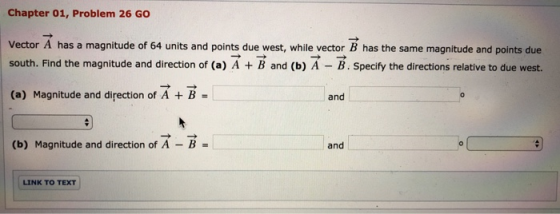 Chapter 01, Problem 26 GO Vector A has a magnitude of 64 units and points due west, while vector B has the same magnitude and points due south. Find the magnitude and direction of (a) A B and (b) A B. Specify the directions relative to due west. (a) Magnitude and direction of A + B = and (b) Magnitude and direction of A - B- and LINK TO TEXT