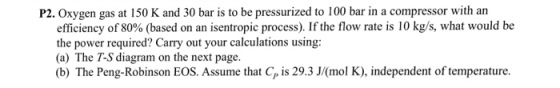 P2. Oxygen gas at 150 K and 30 bar is to be pressurized to 100 bar in a compressor with an efficiency of 80% (based on an isentropic process). If the flow rate is 10 kg/s, what would be the power required? Carry out your calculations using: (a) The T-S diagram on the next page. (b) The Peng-Robinson EOS. Assume that Cp is 29.3 J(mol K), independent of temperature.