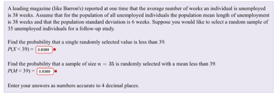 A leading magazine (like Barrons) reported at one time that the average number of weeks an individual is unemployed is 38 weeks. Assume that for the population of all unemployed individuals the population mean length of unemployment is 38 weeks and that the population standard deviation is 6 weeks. Suppose you would like to select a random sample of 35 unemployed individuals for a follow-up study. Find the probability that a single randomly selected value is less than 39. X<39)0.8389 Find the probability that a sample of size n 35 is randomly selected with a mean less than 39. P(M<39)-0.8389 Enter your answers as numbers accurate to 4 decimal places