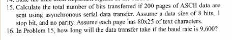 15. Calculate the total number of bits transferred if 200 pages of ASCIIl data are sent using asynchronous serial data transfer. Assume a data size of 8 bits, I stop bit, and no parity. Assume each page has 80x25 of text characters. 16. In Problem 15, how long will the data transfer take if the baud rate is 9.600?